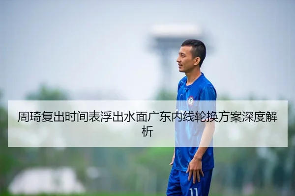 周琦复出时间表浮出水面广东内线轮换方案深度解析